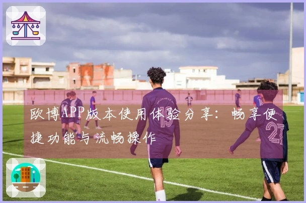 欧博APP版本使用体验分享：畅享便捷功能与流畅操作