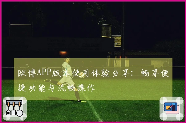 欧博APP版本使用体验分享：畅享便捷功能与流畅操作